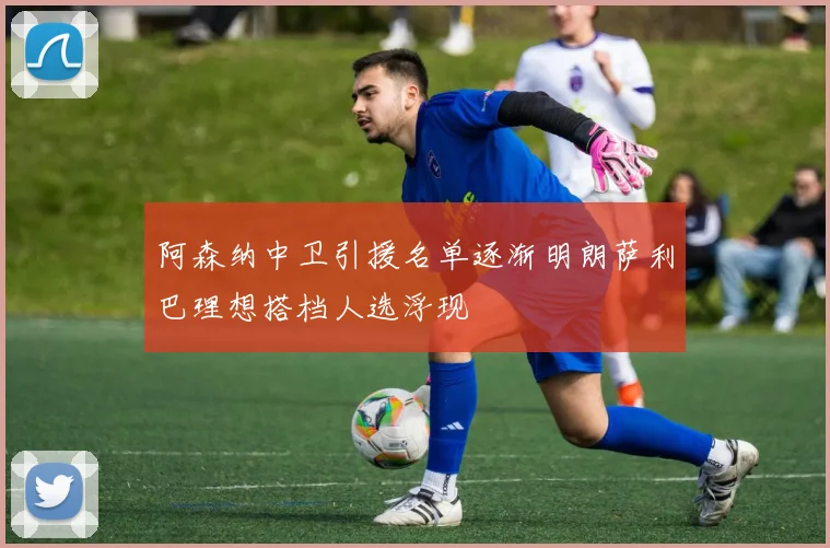 阿森纳中卫引援名单逐渐明朗萨利巴理想搭档人选浮现