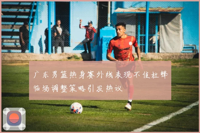 广东男篮热身赛外线表现不佳杜锋临场调整策略引发热议