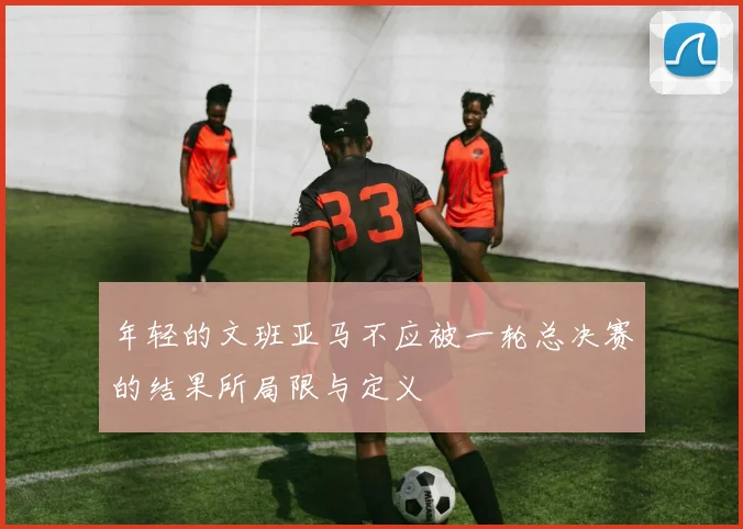 年轻的文班亚马不应被一轮总决赛的结果所局限与定义