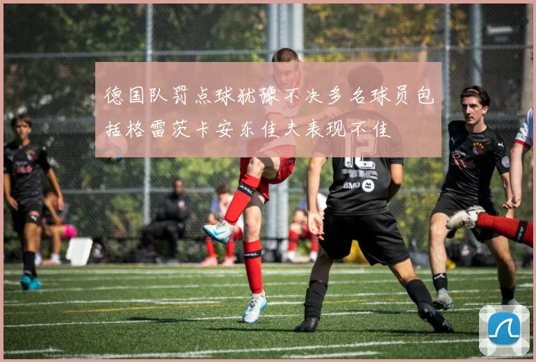 德国队罚点球犹豫不决多名球员包括格雷茨卡安东佳夫表现不佳