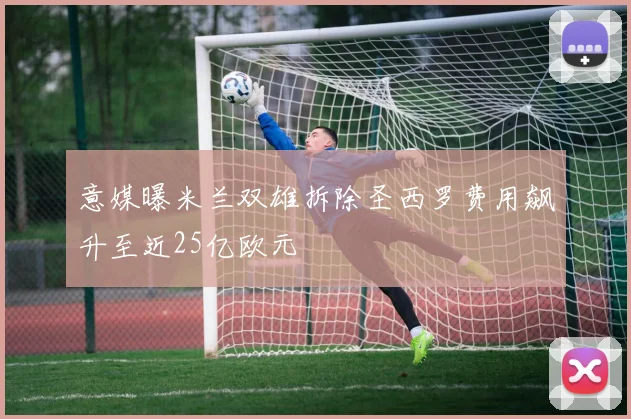 意媒曝米兰双雄拆除圣西罗费用飙升至近25亿欧元