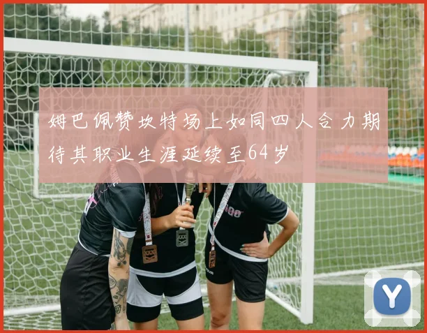 姆巴佩赞坎特场上如同四人合力期待其职业生涯延续至64岁
