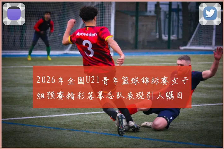 2026年全国U21青年篮球锦标赛女子组预赛精彩落幕各队表现引人瞩目