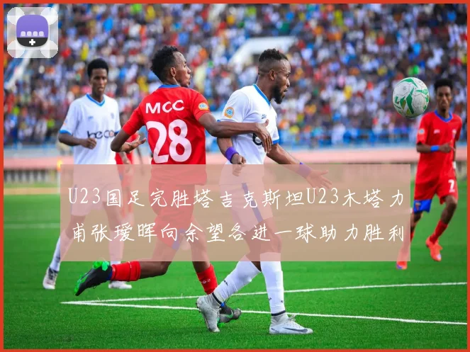 U23国足完胜塔吉克斯坦U23木塔力甫张瑷晖向余望各进一球助力胜利