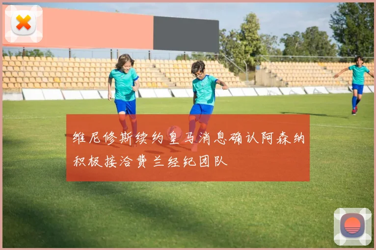 维尼修斯续约皇马消息确认阿森纳积极接洽费兰经纪团队