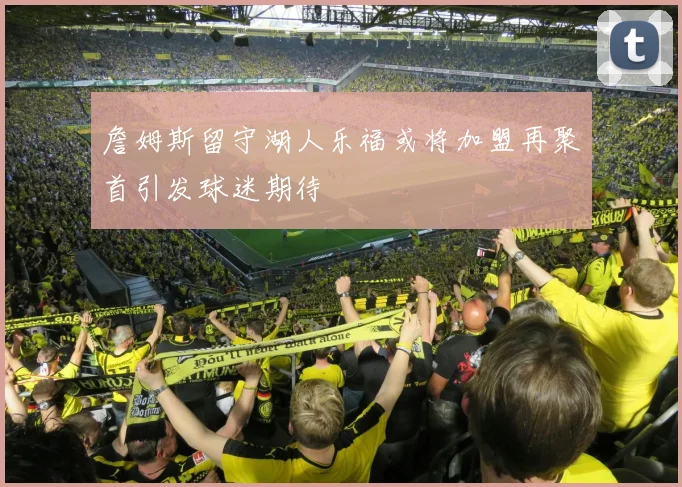 詹姆斯留守湖人乐福或将加盟再聚首引发球迷期待