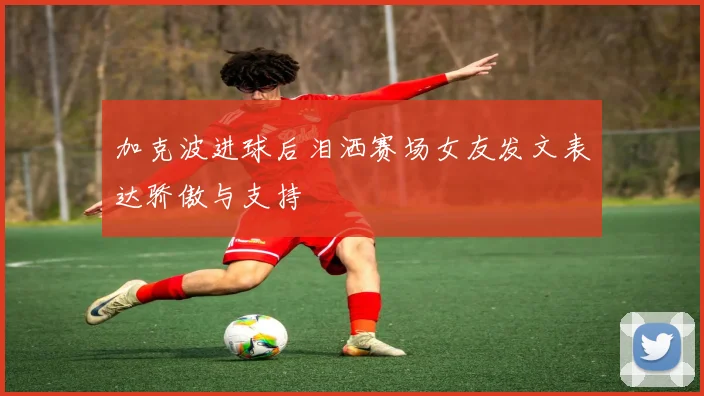 加克波进球后泪洒赛场女友发文表达骄傲与支持