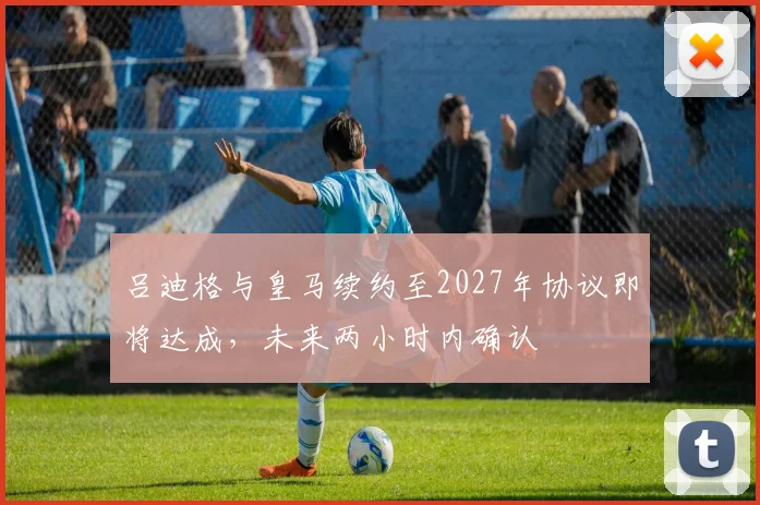 吕迪格与皇马续约至2027年协议即将达成，未来两小时内确认