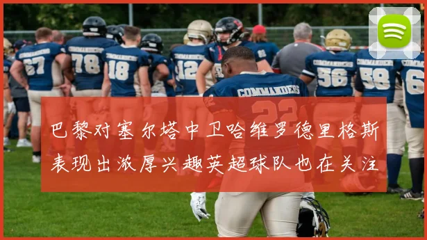 巴黎对塞尔塔中卫哈维罗德里格斯表现出浓厚兴趣英超球队也在关注他
