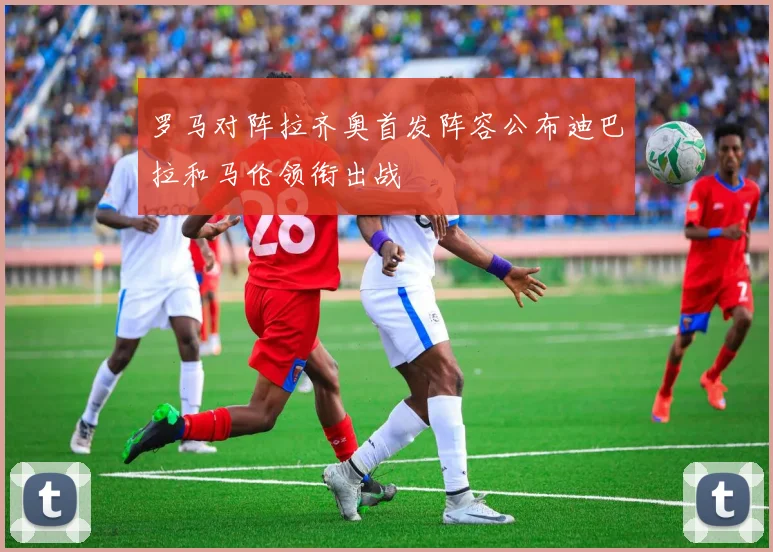 罗马对阵拉齐奥首发阵容公布迪巴拉和马伦领衔出战