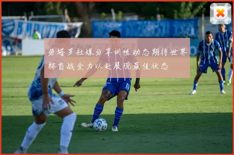 劳塔罗社媒分享训练动态期待世界杯首战全力以赴展现最佳状态
