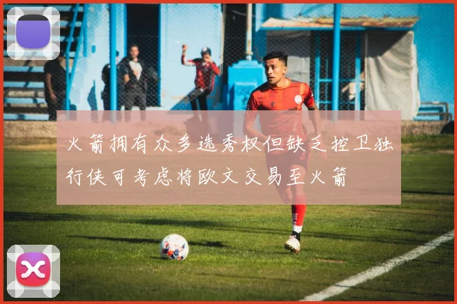 火箭拥有众多选秀权但缺乏控卫独行侠可考虑将欧文交易至火箭