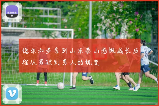 德尔加多告别山东泰山感慨成长历程从男孩到男人的蜕变