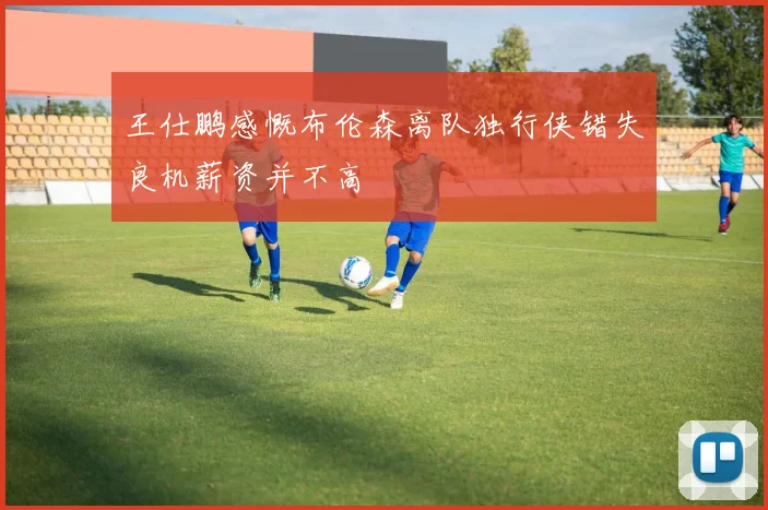 王仕鹏感慨布伦森离队独行侠错失良机薪资并不高