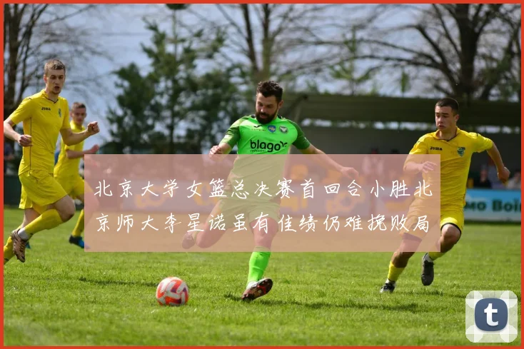 北京大学女篮总决赛首回合小胜北京师大李星诺虽有佳绩仍难挽败局
