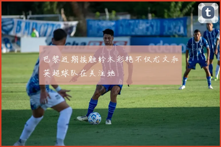 巴黎近期接触铃木彩艳不仅尤文和英超球队在关注她