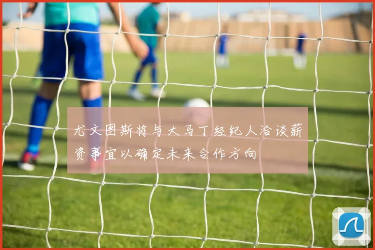 尤文图斯将与大马丁经纪人洽谈薪资事宜以确定未来合作方向