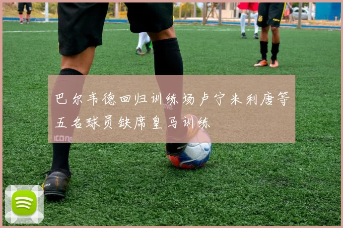 巴尔韦德回归训练场卢宁米利唐等五名球员缺席皇马训练